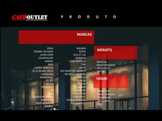 CAFÉ-OUTLET P R O D U T O
MARCAS
INFANTIL
HOME
BRASCOL
BENETTON KIDS
HELLO KITTY
TIPTOP
MMARTAN
BENETTON KIDS
TROUSSEAU
TRUSSARDI
ZELO
ZARA
TOMMY HILFIGER
JOHN JOHN
CALVIN KLEIN
ADIDAS
NIKE
UNDER ARMOUR
LE LIS BLANC DEUX
DUDALINA
INDIVIDUAL
BO.BÔ
ELLUS
RICHARDS
VR
VRK
SELARIA RICHARDS
BOBSTORE
HERCHCOVITCH
MANDI
SALINAS
TOTEN
ELLE ET LUI
SERGIO-K
LUIGI BERTOLLI
TNG
LEVI’S
VIA VENETTO / HARRYS
RICARDO ALMEIDA
COLCCI
FORUM
TRITON
SOMMER
TUFI DUEK
COCA-COLA
FOREVER21
ETIQUETA NEGRA
BROOKSFIELD
 
