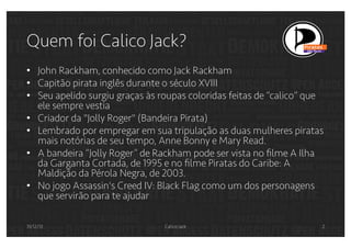 Quem foi Calico Jack?
•  John Rackham, conhecido como Jack Rackham
•  Capitão pirata inglês durante o século XVIII
•  Seu apelido surgiu graças às roupas coloridas feitas de “calico” que
ele sempre vestia
•  Criador da "Jolly Roger" (Bandeira Pirata)
•  Lembrado por empregar em sua tripulação as duas mulheres piratas
mais notórias de seu tempo, Anne Bonny e Mary Read.
•  A bandeira “Jolly Roger” de Rackham pode ser vista no ﬁlme A Ilha
da Garganta Cortada, de 1995 e no ﬁlme Piratas do Caribe: A
Maldição da Pérola Negra, de 2003.
•  No jogo Assassin's Creed IV: Black Flag como um dos personagens
que servirão para te ajudar
31/12/13

Calico Jack

2

 