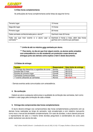 3.4 Das horas complementares

       As atribuições de horas complementares serão feitas da seguinte forma:




Terceiro lugar                                                         10 horas

Segundo lugar                                                          15 horas

Primeiro lugar                                                         20 horas

Cada camiseta confeccionada para o aluno**                             Ganhará mais 20 horas

Toda vez que tiver evento e o aluno usar a Ganhará 2 horas a mais, além das horas
camiseta***                                ganhas com o evento que participar.



                 ** Limite de até no máximo uma camiseta por aluno.

                 *** Para tanto, no dia em que tiver algum evento, os alunos serão avisados
                 com antecedência e no dia receberão um protocolo e esse deverá ser
                 entregue junto aos demais como explica o item 5 deste documento.



       3.5 Datas de entrega:

       Tarefas                                                           Responsável            Data limite de entrega
       1ª Entrega dos desenhos e sugestões de cores                      Alunos                 05/10/10
       Escolha das 3 mais                                                Comitê                 09/10/10
       Escolha do primeiro lugar                                         Comitê                 09/10/10
       Camisetas confeccionadas                                          Alunos                 26/10/10
       1º evento utilizando as camisetas                                 Alunos                 04 e 05/11/10


   - Demais eventos serão comunicados com antecedência.



   4. Da confecção

   Caberá ao aluno a pesquisa sobre preço e qualidade da confecção das camisetas, bem como
também o valor pago pela confecção de cada unidade.



   5. Entrega dos comprovantes das horas complementares

   O aluno deverá entregar o(s) comprovante(s) das horas complementares juntamente com as
demais horas realizadas ao longo do semestre, tudo encadernado e com relatório manuscrito
como reza o manual de atividades complementares. Em caso de dúvidas, o aluno deverá procurar
o representante de sala e o mesmo tendo dúvidas perguntará à coordenadora do curso para
poder esclarecer aos alunos da sala.



       Profª. Adriane Paulieli Colossetti – Coordenadora dos cursos de ADS; AI; RC e TI (campus Anchieta e Chácara Santo Antônio)
 