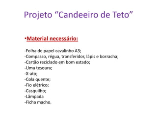 Projeto “Candeeiro de Teto”
•Material necessário:
-Folha de papel cavalinho A3;
-Compasso, régua, transferidor, lápis e borracha;
-Cartão reciclado em bom estado;
-Uma tesoura;
-X-ato;
-Cola quente;
-Fio elétrico;
-Casquilho;
-Lâmpada
-Ficha macho.

 