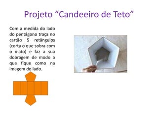 Projeto “Candeeiro de Teto”
Com a medida do lado
do pentágono traça no
cartão 5 retângulos
(corta o que sobra com
o x-ato) e faz a sua
dobragem de modo a
que fique como na
imagem do lado.

 