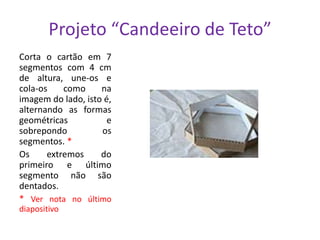 Projeto “Candeeiro de Teto”
Corta o cartão em 7
segmentos com 4 cm
de altura, une-os e
cola-os
como
na
imagem do lado, isto é,
alternando as formas
geométricas
e
sobrepondo
os
segmentos. *
Os
extremos
do
primeiro e último
segmento não são
dentados.
* Ver nota no último
diapositivo

 