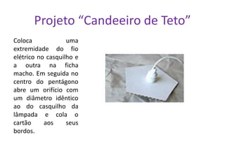 Projeto “Candeeiro de Teto”
Coloca
uma
extremidade do fio
elétrico no casquilho e
a outra na ficha
macho. Em seguida no
centro do pentágono
abre um orifício com
um diâmetro idêntico
ao do casquilho da
lâmpada e cola o
cartão
aos
seus
bordos.

 