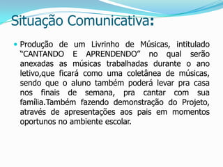 Situação Comunicativa:
 Produção de um Livrinho de Músicas, intitulado

“CANTANDO E APRENDENDO” no qual serão
anexadas as músicas trabalhadas durante o ano
letivo,que ficará como uma coletânea de músicas,
sendo que o aluno também poderá levar pra casa
nos finais de semana, pra cantar com sua
família.Também fazendo demonstração do Projeto,
através de apresentações aos pais em momentos
oportunos no ambiente escolar.

 