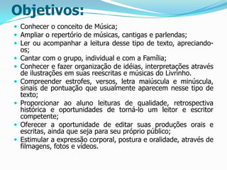 Objetivos:
 Conhecer o conceito de Música;
 Ampliar o repertório de músicas, cantigas e parlendas;
 Ler ou acompanhar a leitura desse tipo de texto, apreciando







os;
Cantar com o grupo, individual e com a Família;
Conhecer e fazer organização de idéias, interpretações através
de ilustrações em suas reescritas e músicas do Livrinho.
Compreender estrofes, versos, letra maiúscula e minúscula,
sinais de pontuação que usualmente aparecem nesse tipo de
texto;
Proporcionar ao aluno leituras de qualidade, retrospectiva
histórica e oportunidades de torná-lo um leitor e escritor
competente;
Oferecer a oportunidade de editar suas produções orais e
escritas, ainda que seja para seu próprio público;
Estimular a expressão corporal, postura e oralidade, através de
filmagens, fotos e vídeos.

 
