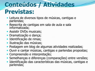 Conteúdos / Atividades
Previstas:
 Leitura de diversos tipos de músicas, cantigas e












parlendas;
Reescrita de cantigas em sala de aula e sala
informatizada;
Assistir DVDs musicais;
Dramatização e dança;
Identificação de rimas;
Ilustração das músicas;
Postagem em blog de algumas atividades realizadas;
Ouvir e cantar músicas, cantigas e parlendas propostas;
Compreensão e interpretação;
Semelhanças e diferenças (comparações) entre versões;
Identificação das características das músicas, cantigas e
parlendas;

 
