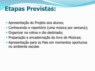 Etapas Previstas:
 Apresentação do Projeto aos alunos;
 Conhecendo o repertório (uma música por semana);
 Organizar na rotina o dia destinado;
 Preparação e encadernação do livro de Músicas;

 Apresentação para os Pais em momentos oportunos

no ambiente escolar.

 