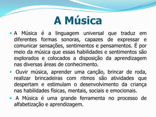 A Música
 A Música é a linguagem universal que traduz em

diferentes formas sonoras, capazes de expressar e
comunicar sensações, sentimentos e pensamentos. É por
meio da música que essas habilidades e sentimentos são
explorados e colocados a disposição da aprendizagem
nas diversas áreas de conhecimento.
 Ouvir música, aprender uma canção, brincar de roda,
realizar brincadeiras com ritmos são atividades que
despertam e estimulam o desenvolvimento da criança
nas habilidades físicas, mentais, sociais e emocionais.
 A Música é uma grande ferramenta no processo de
alfabetização e aprendizagem.

 