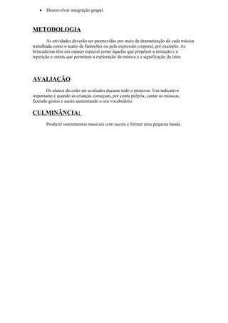 • Desenvolver integração grupal.
METODOLOGIA
As atividades deverão ser promovidas por meio de dramatização de cada música
trabalhada como o teatro de fantoches ou pela expressão corporal, por exemplo. As
brincadeiras têm um espaço especial como àquelas que propõem a imitação e a
repetição e outras que permitem a exploração da música e a significação da letra.
AVALIAÇÃO
Os alunos deverão ser avaliados durante todo o processo. Um indicativo
importante é quando as crianças começam, por conta própria, cantar as músicas,
fazendo gestos e assim aumentando o seu vocabulário.
CULMINÂNCIA:
Produzir instrumentos musicais com sucata e formar uma pequena banda.
 