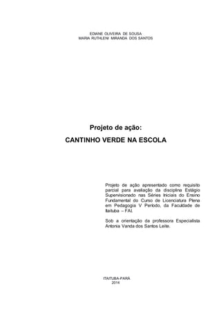 2
EDIANE OLIVEIRA DE SOUSA
MARIA RUTHLENI MIRANDA DOS SANTOS
Projeto de ação:
CANTINHO VERDE NA ESCOLA
Projeto de ação apresentado como requisito
parcial para avaliação da disciplina Estágio
Supervisionado nas Séries Iniciais do Ensino
Fundamental do Curso de Licenciatura Plena
em Pedagogia V Período, da Faculdade de
Itaituba – FAI.
Sob a orientação da professora Especialista
Antonia Vanda dos Santos Leite.
ITAITUBA-PARÁ
2014
 