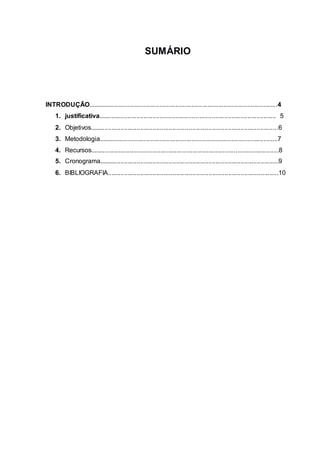 3
SUMÁRIO
INTRODUÇÃO..........................................................................................................4
1. justificativa................................................................................................... 5
2. Objetivos.........................................................................................................6
3. Metodologia....................................................................................................7
4. Recursos.........................................................................................................8
5. Cronograma....................................................................................................9
6. BIBLIOGRAFIA...............................................................................................10
 