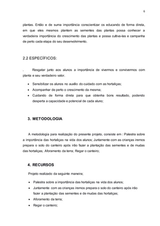 6
plantas. Então e de suma importância conscientizar os educando de forma direta,
em que eles mesmos plantem as sementes das plantas possa conhecer a
verdadeira importância do crescimento das plantas e possa cultiva-las e campanha
de perto cada etapa do seu desenvolvimento.
2.2 ESPECÍFICOS:
. Resgatar junto aos alunos a importância de vivermos e convivermos com
planta e seu verdadeiro valor.
 Sensibilizar os alunos no auxílio do cuidado com as hortaliças;
 Acompanhar de perto o crescimento da mesma;
 Cuidando de forma direta para que obtenha bons resultado, podendo
desperta a capacidade e potencial de cada aluno;
3. METODOLOGIA
A metodologia para realização do presente projeto, consiste em : Palestra sobre
a importância das hortaliças na vida dos alunos; Juntamente com as crianças iremos
prepara o solo do canteiro após irão fazer a plantação das sementes e de mudas
das hortaliças; Aforamento da terra; Regar o canteiro;
4. RECURSOS
Projeto realizado da seguinte maneira;
 Palestra sobre a importância das hortaliças na vida dos alunos;
 Juntamente com as crianças iremos prepara o solo do canteiro após irão
fazer a plantação das sementes e de mudas das hortaliças;
 Aforamento da terra;
 Regar o canteiro;
 