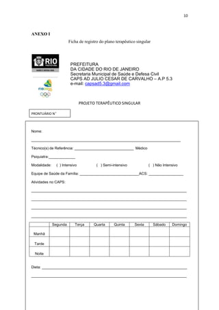 10

ANEXO I
Ficha de registro do plano terapêutico singular

PREFEITURA
DA CIDADE DO RIO DE JANEIRO
Secretaria Municipal de Saúde e Defesa Civil
CAPS AD JULIO CESAR DE CARVALHO – A.P 5.3
e-mail: capsad5.3@gmail.com

PROJETO TERAPÊUTICO SINGULAR
PRONTUÁRIO Nº

Nome:
_________________________________________________________________________
Técnico(s) de Referência: _____________________________ Médico
Psiquiatra:_____________
Modalidade:

( ) Intensivo

( ) Semi-intensivo

( ) Não Intensivo

Equipe de Saúde da Família: _____________________________ACS: _________________
Atividades no CAPS:
____________________________________________________________________________
____________________________________________________________________________
____________________________________________________________________________
____________________________________________________________________________
Segunda

Terça

Quarta

Quinta

Sexta

Sábado

Domingo

Manhã
Tarde
Noite

Dieta: _______________________________________________________________________
____________________________________________________________________________

 