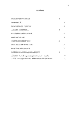 2

SUMÁRIO

DADOS INSTITUCIONAIS

3

INTRODUÇÃO

3

DESCRIÇÃO DO PROJETO

4

ÁREA DE COBERTURA

5

CENÁRIO E JUSTIFICATIVA

5

OBJETIVO GERAL

6

OBJETIVOS ESPECÍFICOS

6

FUNCIONAMENTO NA SEDE

7

GRADE DE ATIVIDADES

7

DISTRIBUIÇÃO SEMANAL DA EQUIPE

8

ANEXO I- Ficha de registro do plano terapêutico singular

10

ANEXO II- Equipe inicial do CAPSad Júlio Cesar de Carvalho

13

 