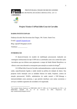 3

PREFEITURADA CIDADE DO RIO DE JANEIRO
SECRETARIA MUNICIPAL DE SAÚDE E DEFESA CIVIL- A.P. 5.3

Projeto Técnico CAPSad Júlio Cesar de Carvalho

DADOS INSTITUCIONAIS
Endereço da sede: Rua Severiano das Chagas, 196. Centro. Santa Cruz.
E-mail: capsad5.3@gmail.com
Blog: capsad53.blogstpot.com.br
Telefones: ____________

INTRODUÇÃO
O desenvolvimento do modelo de reabilitação psicossocial, traduzido em
montagens institucionais do tipo CAPS tem se constituído como eixo central das ações
inovadoras que nos últimos anos perpassam o campo da Saúde Mental Brasileira e se
1

oferece como uma alternativa consequente para atenção ao usuário de drogas .
O CAPSad Júlio Cesar de Carvalho realizaatendimentos e ações de promoção de
saúde, especificamente ligadas a saúde mental na política de redução de danos. Sua
proposta inclui interação com as unidades básicas de saúde, hospitais, centros de
atenção psicossocial, NASFs, ambulatórios de saúde mental e ESF.Abrange a
intersetorialidade como premissa, o que permite interfaces com outras secretarias e
serviços e também segmentos da sociedade civil organizada.

1

Este projeto técnico baseia-se na PORTARIA GM Nº 3.088, de 23 de dezembro de 2011 e na
PORTARIA
GM/MS
336
de
19
de
fevereiro
de
2002.
Disponíveis
em:
http://saudementalrj.blogspot.com.br/.

 