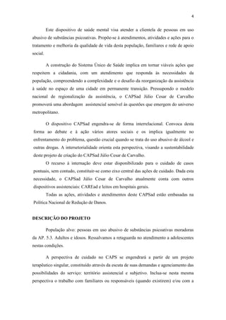 4

Este dispositivo de saúde mental visa atender a clientela de pessoas em uso
abusivo de substâncias psicoativas. Propõe-se à atendimentos, atividades e ações para o
tratamento e melhoria da qualidade de vida desta população, familiares e rede de apoio
social.
A construção do Sistema Único de Saúde implica em tornar viáveis ações que
respeitem a cidadania, com um atendimento que responda às necessidades da
população, compreendendo a complexidade e o desafio da reorganização da assistência
à saúde no espaço de uma cidade em permanente transição. Pressupondo o modelo
nacional de regionalização da assistência, o CAPSad Júlio Cesar de Carvalho
promoverá uma abordagem assistencial sensível às questões que emergem do universo
metropolitano.
O dispositivo CAPSad engendra-se de forma interrelacional. Convoca desta
forma ao debate e à ação vários atores sociais e os implica igualmente no
enfrentamento do problema, questão crucial quando se trata do uso abusivo de álcool e
outras drogas. A intersetorialidade orienta esta perspectiva, visando a sustentabilidade
deste projeto de criação do CAPSad Júlio Cesar de Carvalho.
O recurso à internação deve estar disponibilizado para o cuidado de casos
pontuais, sem contudo, constituir-se como eixo central das ações de cuidado. Dada esta
necessidade, o CAPSad Júlio Cesar de Carvalho atualmente conta com outros
dispositivos assistenciais: CAREad e leitos em hospitais gerais.
Todas as ações, atividades e atendimentos deste CAPSad estão embasadas na
Política Nacional de Redução de Danos.

DESCRIÇÃO DO PROJETO
População alvo: pessoas em uso abusivo de substâncias psicoativas moradoras
da AP. 5.3. Adultos e idosos. Ressalvamos a retaguarda no atendimento a adolescentes
nestas condições.
A perspectiva de cuidado no CAPS se engendrará a partir de um projeto
terapêutico singular, constituído através da escuta de suas demandas e agenciamento das
possibilidades do serviço: território assistencial e subjetivo. Inclua-se nesta mesma
perspectiva o trabalho com familiares ou responsáveis (quando existirem) e/ou com a

 
