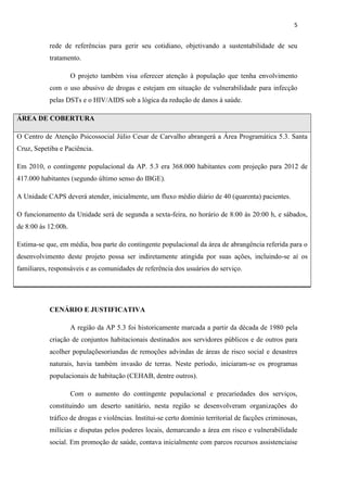5

rede de referências para gerir seu cotidiano, objetivando a sustentabilidade de seu
tratamento.
O projeto também visa oferecer atenção à população que tenha envolvimento
com o uso abusivo de drogas e estejam em situação de vulnerabilidade para infecção
pelas DSTs e o HIV/AIDS sob a lógica da redução de danos à saúde.
ÁREA DE COBERTURA
O Centro de Atenção Psicossocial Júlio Cesar de Carvalho abrangerá a Área Programática 5.3. Santa
Cruz, Sepetiba e Paciência.
Em 2010, o contingente populacional da AP. 5.3 era 368.000 habitantes com projeção para 2012 de
417.000 habitantes (segundo último senso do IBGE).
A Unidade CAPS deverá atender, inicialmente, um fluxo médio diário de 40 (quarenta) pacientes.
O funcionamento da Unidade será de segunda a sexta-feira, no horário de 8:00 às 20:00 h, e sábados,
de 8:00 às 12:00h.
Estima-se que, em média, boa parte do contingente populacional da área de abrangência referida para o
desenvolvimento deste projeto possa ser indiretamente atingida por suas ações, incluindo-se aí os
familiares, responsáveis e as comunidades de referência dos usuários do serviço.

CENÁRIO E JUSTIFICATIVA
A região da AP 5.3 foi historicamente marcada a partir da década de 1980 pela
criação de conjuntos habitacionais destinados aos servidores públicos e de outros para
acolher populaçõesoriundas de remoções advindas de áreas de risco social e desastres
naturais, havia também invasão de terras. Neste período, iniciaram-se os programas
populacionais de habitação (CEHAB, dentre outros).
Com o aumento do contingente populacional e precariedades dos serviços,
constituindo um deserto sanitário, nesta região se desenvolveram organizações do
tráfico de drogas e violências. Institui-se certo domínio territorial de facções criminosas,
milícias e disputas pelos poderes locais, demarcando a área em risco e vulnerabilidade
social. Em promoção de saúde, contava inicialmente com parcos recursos assistenciaise

 