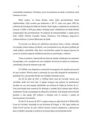 6

comunidades terapêuticas. Entretanto, novos investimentos na saúde e assistência social
entraram em cena.
Neste cenário, na última década, várias ações governamentais foram
implementadas. Cabe ressaltar que atualmente a AP 5.3 conta com quase 100% de
cobertura da Estratégia da Saúde da Família. Nesta região, os dispositivos assistenciais
incluem o NASF, CAPS para adultos, Hospital Geral, Ambulatórios de Saúde Mental
eorganizações não governamentais. Na proposta da intersetorialidade, a região possui
CRE, CRAS, CREAS, Conselho Tutelar, Policlínica, Vila Olímpica, dispositivos
culturais/artísticos e Centros Municipais de Saúde.
O crescente uso abusivo de substâncias psicoativas lícitas e ilícitas, sobretudo
nos grandes centros urbanos do Brasil, vem constituindo-se em um grave problema de
saúde pública, acarretando, além disso, um dramático quadro de ingresso precoce de
jovens no comércio ilegal de substâncias psicoativas, prostituição e violência.
Torna-se, portanto, imprescindívela oferta de atenção voltada para este segmento
da população, com o propósito de criar condições favoráveis de adesão ao tratamento,
estimulando a busca de alternativas de vida.
O CAPSad é um dispositivo assistencial na perspectiva da atenção psicossocial
de seus usuários. Prioriza ainda a construção de uma rede integrada de atendimento à
população-alvo, procurando abordar suas múltiplas demandas sociais.
Em 02 de julho de 2012 o CAPSad Júlio Cesar de Carvalho iniciou suas
atividades ainda sem uma sede. A equipe começou suas práticas de atendimentos
dividida em seis mini-equipes distribuídas nas Clínicas de Saúde da Família da 5.3.
Uma mini-equipe mais numerosa foi destinada a unidade Sávio Antunes para oferecer
atendimento focado na população do abrigo Rio Acolhedor. Esta atuação territorializada
permitiu a esta equipe AD conhecer e interagir com os serviços e modos de
funcionamentos comunitários.
No dia 07 de janeiro de 2013 a equipe começa na sede oficial do CAPSad Júlio
Cesar de Carvalho, localizada na rua Severiano de Chagas, n. 196, lugar central em
Santa Cruz.O advento da sede viabiliza maiores recursos terapêuticos e operacionais
para o trabalho e pretende-se realizá-lo na mesma lógica territorializada inicial.

 