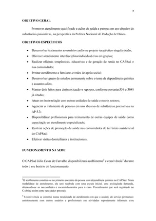7

OBJETIVO GERAL
Promover atendimento qualificado e ações de saúde a pessoas em uso abusivo de
substâncias psicoativas, na perspectiva da Política Nacional de Redução de Danos.
OBJETIVOS ESPECÍFICOS
Desenvolver tratamento ao usuário conforme projeto terapêutico singularizado;
Oferecer atendimento interdisciplinarindividual e/ou em grupos;
Realizar oficinas terapêuticas, educativas e de geração de renda no CAPSad e
nas comunidades;
Prestar atendimento a familares e redes de apoio social;
Desenvolver grupo de estudos permanente sobre o tema da dependência química
e assuntos afins;
Manter dois leitos para desintoxicação e repouso, conforme portarias336 e 3088
já citadas;
Atuar em inter-relação com outras unidades de saúde e outros setores;
Agenciar o tratamento de pessoas em uso abusivo de substâncias psicoativas na
AP 5.3;
Disponibilizar profissionais para treinamento de outras equipes de saúde como
capacitação ao atendimento especializado;
Realizar ações de promoção de saúde nas comunidades do território assistencial
do CAPSad;
Efetivar visitas domiciliares e institucionais.

FUNCIONAMENTO NA SEDE
O CAPSad Júlio Cesar de Carvalho disponibilizará acolhimento 2 e convivência3 durante
todo o seu horário de funcionamento.

2

O acolhimento constitui-se no primeiro encontro da pessoa com dependência química no CAPSad. Nesta
modalidade de atendimento, ela será recebida com uma escuta inicial, uma avaliaçãoda demanda,
obervando-se as necessidades e encaminhamentos para o caso. Procedimento que será registrado no
CAPSad assim como seus dados pessoais.
3

A convivência se constitui numa modalidade de atendimento em que o usuário do serviço permanece
amistosamente com outros usuários e profissionais em atividades supostamente informais e/ou

 