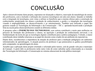 Após o desenvolvimento deste projeto, esperamos ter alcançado o objetivo, renovação da metodologia de ensino dos professores, com a inclusão e utilização dos recursos tecnológicos em sala com alunos. Quando se trabalha com a integração de tecnologias, com vistas a utilizar os benefícios que a mesma oferece para a construção do conhecimento, propiciando aos alunos a produção de conhecimentos, a gestão e a integração das tecnologias visando à empregabilidade, ao desenvolvimento e ao entretenimento. Também será enfocado o papel dos gestores usando as Tecnologias da Informação e da Comunicação – TIC e  apoiando/incentivando a produção feita na escola pelos alunos/professores usando as diferentes mídias. A pesquisa sobre a  INSERÇÃO DAS TECNOLOGIAS , com certeza contribuirá e muito para melhorias no processo de formação dos professores e alunos, na aquisição e produção do conhecimento universal, e na fundamentação da teoria de que as tecnologias digitais contribuem para a prática pedagógica. Contudo, a maior contribuição deste trabalho relaciona-se ao papel do docente como criador de um ambiente de expectativas. Diante disto, reconhecemos a importância da atuação do professor para a mediação pedagógica em ambientes informatizados de aprendizagem. A atuação positiva do professor é que potencializa os ganhos possibilitados pelo computador, na aprendizagem do aluno. Acredito que a aplicação deste projeto orientado e solicitado pelos tutores, será de grande valia pra o município de Carauari. A partir dele os professores terão outra visão de como subsidiar ações relacionados as a inserção das Tecnologias da Informação e Comunicação no sistema educacional da rede pública municipal.  