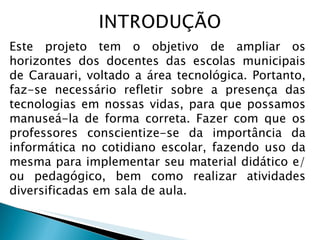 Este projeto tem o objetivo de ampliar os horizontes dos docentes das escolas municipais de Carauari, voltado a área tecnológica. Portanto, faz-se necessário refletir sobre a presença das tecnologias em nossas vidas, para que possamos manuseá-la de forma correta. Fazer com que os professores conscientize-se da importância da informática no cotidiano escolar, fazendo uso da mesma para implementar seu material didático e/ou pedagógico, bem como realizar atividades diversificadas em sala de aula. 