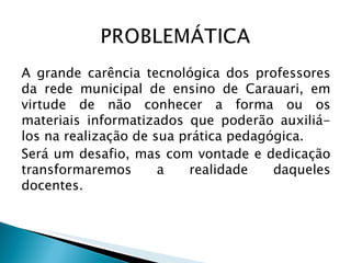 A grande carência tecnológica dos professores da rede municipal de ensino de Carauari, em virtude de não conhecer a forma ou os materiais informatizados que poderão auxiliá-los na realização de sua prática pedagógica. Será um desafio, mas com vontade e dedicação transformaremos a realidade daqueles docentes. 