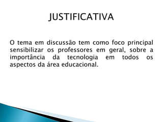 O tema em discussão tem como foco principal sensibilizar os professores em geral, sobre a importância da tecnologia em todos os aspectos da área educacional. 