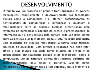 O mundo vive um processo de grandes transformações, os avanços tecnológicos, especialmente o desenvolvimento das tecnologias digitais como o computador e a internet, potencializaram as possibilidades de comunicação e informação e mudaram o relacionamento entre as pessoas. Estamos presenciando uma revolução na humanidade, pautada no acesso e processamento de informação que é possibilitada pelo contato cada vez mais íntimo entre as pessoas e as tecnologias digitais. Esta realidade demonstra uma sequência de desafios relacionados a forma como fazemos educação na atualidade. Com certeza a educação não pode estar alheia a este mundo que pede novas relações de ensino e de aprendizagem principalmente porque estas tecnologias, como o computador, são de natureza diversa dos recursos didáticos até então apropriados pela escola e, portanto, sugerem novas metodologias que explorem todo o seu potencial. Neste momento o docente assume a grande responsabilidade de se adequar as revoluções  tecnológicas para que possa retransmitir aos seus alunos em sala de aula, bem como para uso pessoal. 