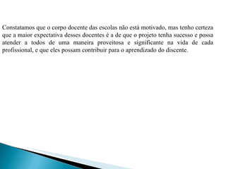 Constatamos que o corpo docente das escolas não está motivado, mas tenho certeza que a maior expectativa desses docentes é a de que o projeto tenha sucesso e possa atender a todos de uma maneira proveitosa e significante na vida de cada profissional, e que eles possam contribuir para o aprendizado do discente. 