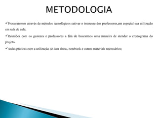 Procuraremos através de métodos tecnológicos cativar o interesse dos professores,em especial sua utilização em sala de aula; Reuniões com os gestores e professores a fim de buscarmos uma maneira de atender o cronograma do projeto. Aulas práticas com a utilização de data show, notebook e outros materiais necessários; 