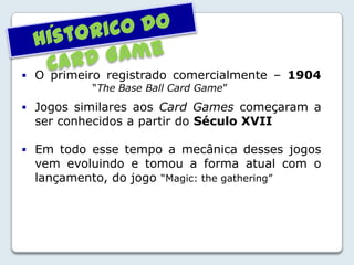  O primeiro registrado comercialmente – 1904
“The Base Ball Card Game”
 Jogos similares aos Card Games começaram a
ser conhecidos a partir do Século XVII
 Em todo esse tempo a mecânica desses jogos
vem evoluindo e tomou a forma atual com o
lançamento, do jogo “Magic: the gathering”
´
 