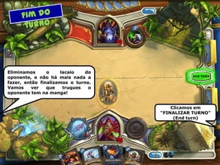 Eliminamos o lacaio do
oponente, e não há mais nada a
fazer, então finalizamos o turno.
Vamos ver que truques o
oponente tem na manga!
Clicamos em
“FINALIZAR TURNO”
(End turn)
 