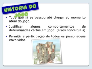 Tudo que já se passou até chegar ao momento
atual do jogo.
 Justificar alguns comportamentos de
determinadas cartas em jogo (erros conceituais)
 Permitir a participação de todos os personagens
envolvidos..
´
 