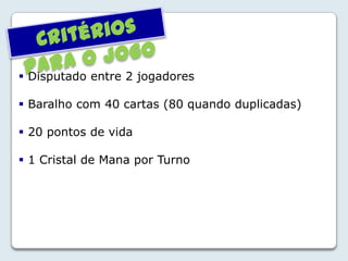  Disputado entre 2 jogadores
 Baralho com 40 cartas (80 quando duplicadas)
 20 pontos de vida
 1 Cristal de Mana por Turno
 