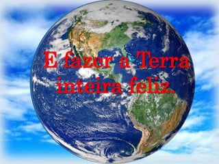 E fazer a Terra inteira feliz.