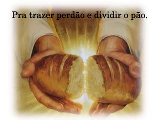 Pra trazer perdão e dividir o pão.