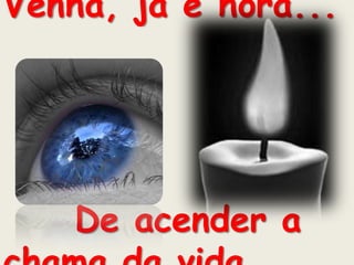 Venha, já é hora...De acender a chama da vida... 
