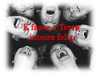 E fazer a Terra inteira feliz.