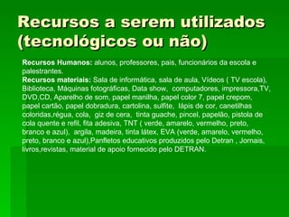 Recursos a serem utilizados (tecnológicos ou não) Recursos Humanos:  alunos, professores, pais, funcionários da escola e palestrantes. Recursos materiais:  Sala de informática, sala de aula, Vídeos ( TV escola), Biblioteca, Máquinas fotográficas, Data show,  computadores, impressora,TV, DVD,CD, Aparelho de som, papel manilha, papel color 7, papel crepom, papel cartão, papel dobradura, cartolina, sulfite,  lápis de cor, canetilhas coloridas,régua, cola,  giz de cera,  tinta guache, pincel, papelão, pistola de cola quente e refil, fita adesiva, TNT ( verde, amarelo, vermelho, preto, branco e azul),  argila, madeira, tinta látex, EVA (verde, amarelo, vermelho, preto, branco e azul),Panfletos educativos produzidos pelo Detran , Jornais, livros,revistas, material de apoio fornecido pelo DETRAN. 