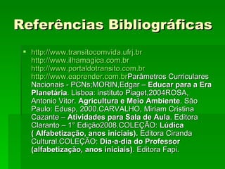 Referências Bibliográficas   http://www.transitocomvida.ufrj.br http://www.ilhamagica.com.br http://www.portaldotransito.com.br http://www.eaprender.com.br Parâmetros Curriculares Nacionais - PCNs;MORIN,Edgar –  Educar para a Era Planetária . Lisboa: instituto Piaget,2004ROSA, Antonio Vitor.  Agricultura e Meio Ambiente . São Paulo: Edusp, 2000.CARVALHO, Miriam Cristina Cazante –  Atividades para Sala de Aula . Editora Claranto – 1° Edição2008.COLEÇÃO:  Lúdica ( Alfabetização, anos iniciais).  Editora Ciranda Cultural.COLEÇÃO:  Dia-a-dia do Professor (alfabetização, anos iniciais) . Editora Fapi. 
