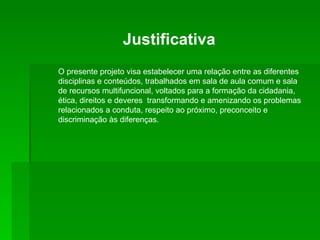 Justificativa O presente projeto visa estabelecer uma relação entre as diferentes disciplinas e conteúdos, trabalhados em sala de aula comum e sala de recursos multifuncional, voltados para a formação da cidadania, ética, direitos e deveres  transformando e amenizando os problemas relacionados a conduta, respeito ao próximo, preconceito e discriminação às diferenças. 