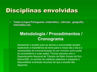 Disciplinas envolvidas   Todas (Língua Portuguesa, matemática , ciências , geografia, informática etc   Metodologia / Procedimentos / Cronograma   Apresentar o projeto para os alunos e comunidade escolar, explicando a importância do tema para o nosso dia a dia e a necessidade de conscientização do ser humano como parte do ecossistema e suas ações. Formar parceria com o  Departamento Nacional de Trânsito de Mato Grosso do Sul - Detran/MS, no sentido de viabilizar palestras e passeios e disponibilizar eventuais recursos de que a escola não disponha. 