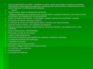 Após apresentação do projeto,  trabalhar as ações  abaixo para atingir os objetivos propostos, incentivando nossos alunos a pesquisa e construção de conhecimentos  descobrindo-se como parte integrante e modificadora da realidade. Ações: Passar vídeos  sobre o trânsito para os alunos. Realizar pesquisa com os aluno e com  os pais sobre o passado presente e como será o futuro do trânsito e sua relação com o meio ambiente. Leitura de textos informativos, curiosidades, revistas, histórias em quadrinhos, músicas; Produções de textos individual e coletivo; Confecção de mural com informações sobre o trânsito e do meio ambiente; Aula de campo no bairro, com registros tecnológicos; Passeio ecológico educativo, observando as normas de trânsito e os cuidados com o meio ambiente; Aula no Detranzinho ( DETRAN/MS) Pesquisas na sala de informática; Jogos e vídeos educativos; Produção de relatórios para registrar os passeios e trabalhos realizados; Construção de placas de sinalização Trabalhos em grupos; Decoração dos muros da escola; Recorte e colagem sobre o tema desenvolvido; Cruzadinhas, caça-palavras; Dramatizações; Confecção de maquete; 