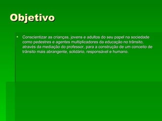 Objetivo  Conscientizar as crianças, jovens e adultos do seu papel na sociedade como pedestres e agentes multiplicadores da educação no trânsito, através da mediação do professor, para a construção de um conceito de trânsito mais abrangente, solidário, responsável e humano.  