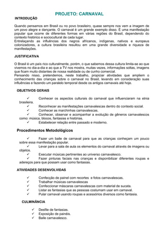 PROJETO: CARNAVAL
INTRODUÇÃO
Quando pensamos em Brasil ou no povo brasileiro, quase sempre nos vem a imagem de
um povo alegre e dançante. O carnaval é um grande exemplo disso. É uma manifestação
popular que ocorre de diferentes formas em várias regiões do Brasil, dependendo do
contexto histórico e sociocultural de cada lugar.
Entrelaçando as influências dos negros africanos, indígenas, nativos e europeus
colonizadores, a cultura brasileira resultou em uma grande diversidade e riqueza de
manifestações.
JUSTIFICATIVA
O Brasil é um país rico culturalmente, porém, o que sabemos dessa cultura limita-se ao que
vivemos no dia-a-dia e ao que a TV nos mostra, muitas vezes, informações soltas, imagens
que ficam muito distantes de nossa realidade ou de cunho comercial.
Pensando nisso, pretendemos, neste trabalho, propiciar atividades que ampliem o
conhecimento das crianças sobre o carnaval no Brasil, levando em consideração suas
influências e fazendo um paralelo temporal desde os antigos carnavais até hoje.
OBJETIVOS GERAIS

Conhecer os aspectos culturais do carnaval que influenciaram na etnia
brasileira.

Reconhecer as manifestações carnavalescas dentro do contexto social.

Conhecer as marchinhas carnavalescas.

Conhecer, observar e acompanhar a evolução de gêneros carnavalescos
como: música, blocos, fantasias e histórias.

Estabelecer relação entre passado e moderno.

Procedimentos Metodológicos

Fazer um baile de carnaval para que as crianças conheçam um pouco
sobre essa manifestação popular.

Levar para a sala de aula os elementos do carnaval através de imagens ou
objetos.

Executar músicas pertinentes ao universo carnavalesco.

Fazer pinturas faciais nas crianças e disponibilizar diferentes roupas e
adereços para que possam usar como fantasias.
ATIVIDADES DESENVOLVIDAS
Confecção de painel com recortes e fotos carnavalescas.
Trabalhar músicas carnavalescas
Confeccionar máscaras carnavalescas com material de sucata.
Listar as fantasias que as pessoas costumam usar em carnaval.
Pular carnaval usando roupas e acessórios diversos como fantasia.







CULMINÂNCIA




Desfile de fantasias.
Exposição de painéis.
Baile carnavalesco.

 