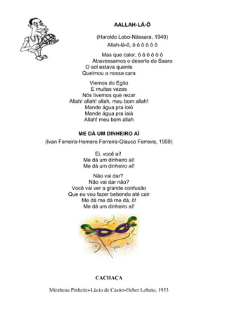 AALLAH-LÁ-Ô
(Haroldo Lobo-Nássara, 1940)
Allah-lá-ô, ô ô ô ô ô ô
Mas que calor, ô ô ô ô ô ô
Atravessamos o deserto do Saara
O sol estava quente
Queimou a nossa cara
Viemos do Egito
E muitas vezes
Nós tivemos que rezar
Allah! allah! allah, meu bom allah!
Mande água pra ioiô
Mande água pra iaiá
Allah! meu bom allah
ME DÁ UM DINHEIRO AÍ
(Ivan Ferreira-Homero Ferreira-Glauco Ferreira, 1959)
Ei, você aí!
Me dá um dinheiro aí!
Me dá um dinheiro aí!
Não vai dar?
Não vai dar não?
Você vai ver a grande confusão
Que eu vou fazer bebendo até cair
Me dá me dá me dá, ô!
Me dá um dinheiro aí!

CACHAÇA
Mirabeau Pinheiro-Lúcio de Castro-Heber Lobato, 1953

 