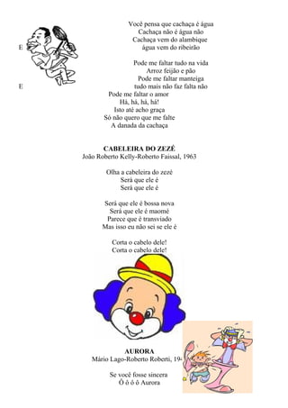 E

E

Você pensa que cachaça é água
Cachaça não é água não
Cachaça vem do alambique
água vem do ribeirão
Pode me faltar tudo na vida
Arroz feijão e pão
Pode me faltar manteiga
tudo mais não faz falta não
Pode me faltar o amor
Há, há, há, há!
Isto até acho graça
Só não quero que me falte
A danada da cachaça
CABELEIRA DO ZEZÉ
João Roberto Kelly-Roberto Faissal, 1963
Olha a cabeleira do zezé
Será que ele é
Será que ele é
Será que ele é bossa nova
Será que ele é maomé
Parece que é transviado
Mas isso eu não sei se ele é
Corta o cabelo dele!
Corta o cabelo dele!

AURORA
Mário Lago-Roberto Roberti, 1940
Se você fosse sincera
Ô ô ô ô Aurora

 