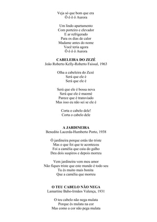 Veja só que bom que era
Ô ô ô ô Aurora
Um lindo apartamento
Com porteiro e elevador
E ar refrigerado
Para os dias de calor
Madame antes do nome
Você teria agora
Ô ô ô ô Aurora
CABELEIRA DO ZEZÉ
João Roberto Kelly-Roberto Faissal, 1963
Olha a cabeleira do Zezé
Será que ele é
Será que ele é
Será que ele é bossa nova
Será que ele é maomé
Parece que é transviado
Mas isso eu não sei se ele é
Corta o cabelo dele!
Corta o cabelo dele
A JARDINEIRA
Benedito Lacerda-Humberto Porto, 1938
Ó jardineira porque estás tão triste
Mas o que foi que te aconteceu
Foi a camélia que caiu do galho
Deu dois suspiros e depois morreu
Vem jardineira vem meu amor
Não fiques triste que este mundo é todo seu
Tu és muito mais bonita
Que a camélia que morreu
O TEU CABELO NÃO NEGA
Lamartine Babo-Irmãos Valença, 1931
O teu cabelo não nega mulata
Porque és mulata na cor
Mas como a cor não pega mulata

 