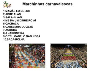 Marchinhas carnavalescas
1.MAMÃE EU QUERO
2.ABRE ALAS
3.AALAH-LÁ-Ô
4.ME DÁ UM DINHEIRO AÍ
5.CACHAÇA
6.CABELEIRA DO ZEZÉ
7.AURORA
8.A JARDINEIRA
9.O TEU CABELO NÃO NEGA
10.SACA-ROLHA
 