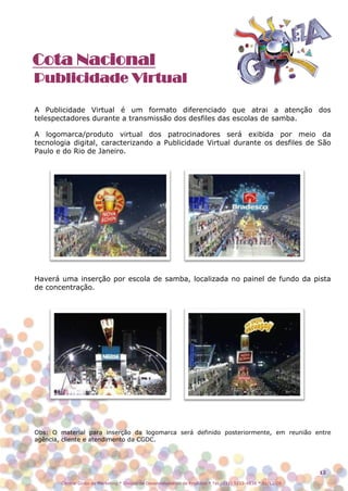 Cota Nacional
Publicidade Virtual

A Publicidade Virtual é um formato diferenciado que atrai a atenção dos
telespectadores durante a transmissão dos desfiles das escolas de samba.

A logomarca/produto virtual dos patrocinadores será exibida por meio da
tecnologia digital, caracterizando a Publicidade Virtual durante os desfiles de São
Paulo e do Rio de Janeiro.




Haverá uma inserção por escola de samba, localizada no painel de fundo da pista
de concentração.




Obs: O material para inserção da logomarca será definido posteriormente, em reunião entre
agência, cliente e atendimento da CGDC.




                                                                                                                12

        Central Globo de Marketing * Divisão de Desenvolvimento de Produtos * Tel.: (11) 5112-4838 * 01/12/08
 